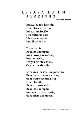 LEVAVA EU UM
 JARRINHO
                                Fernando Pessoa


 Levava eu um jarrinho
 P´ra ir buscar vinho
 Levava um tostão
 P´ra comprar pão;
 E levava uma fita
 Para ficar bonita.

 Correu atrás
 De mim um rapaz:
 Foi o jarro p´ra o chão,
 Perdi o tostão,
 Rasgou-se-me a fita...
 Vejam que desdita!

 Se eu não levasse um jarrinho,
 Nem fosse buscar o vinho,
 Nem trouxesse uma fita
 P´ra ir bonita,
 Nem corresse atrás
 De mim um rapaz
 Para ver o que eu fazia,
 Nada disto acontecia.



              ATIVIDADES DE LEITURA E INTERPRETAÇÃO 18
 
