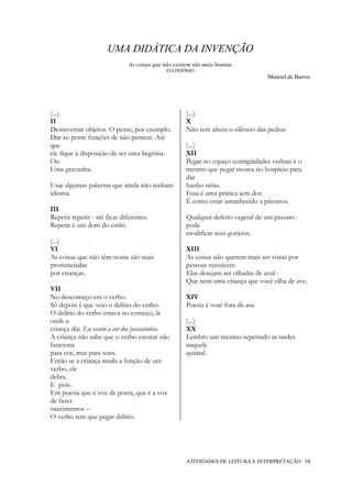 UMA DIDÁTICA DA INVENÇÃO
                               As coisas que não existem são mais bonitas
                                              FELISDÔNIO
                                                                                   Manoel de Barros




(...)                                                 (...)
II                                                    X
Desinventar objetos. O pente, por exemplo.            Não tem altura o silêncio das pedras
Dar ao pente funções de não pentear. Até
que                                                   (...)
ele fique à disposição de ser uma begônia.            XII
Ou                                                    Pegar no espaço contigüidades verbais é o
Uma gravanha.                                         mesmo que pegar mosca no hospício para
                                                      dar
Usar algumas palavras que ainda não tenham            banho nelas.
idioma.                                               Essa é uma prática sem dor.
                                                      É como estar amanhecido a pássaros.
III
Repetir repetir - até ficar diferentes.               Qualquer defeito vegetal de um pássaro
Repetir é um dom do estilo.                           pode
                                                      modificar seus gorjeios.
(...)
VI                                                    XIII
As coisas que não têm nome são mais                   As coisas não querem mais ser vistas por
pronunciadas                                          pessoas razoáveis:
por crianças.                                         Elas desejam ser olhadas de azul -
                                                      Que nem uma criança que você olha de ave.
VII
No descomeço era o verbo.                             XIV
Só depois é que veio o delírio do verbo.              Poesia é voar fora da asa.
O delírio do verbo estava no começo, lá
onde a                                                (...)
criança diz: Eu escuto a cor dos passarinhos.         XX
A criança não sabe que o verbo escutar não            Lembro um menino repetindo as tardes
funciona                                              naquele
para cor, mas para sons.                              quintal.
Então se a criança muda a função de um
verbo, ele
delira.
E pois.
Em poesia que é voz de poeta, que é a voz
de fazer
nascimentos –
O verbo tem que pegar delírio.




                                                      ATIVIDADES DE LEITURA E INTERPRETAÇÃO 54
 