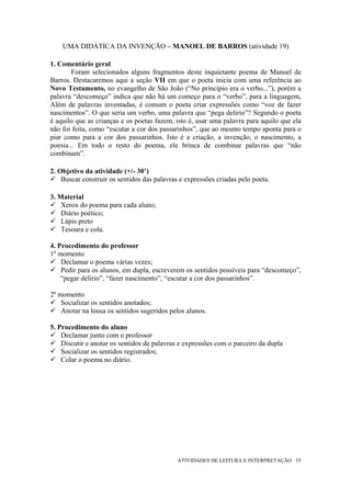UMA DIDÁTICA DA INVENÇÃO – MANOEL DE BARROS (atividade 19)

1. Comentário geral
        Foram selecionados alguns fragmentos deste inquietante poema de Manoel de
Barros. Destacaremos aqui a seção VII em que o poeta inicia com uma referência ao
Novo Testamento, no evangelho de São João (“No princípio era o verbo...”), porém a
palavra “descomeço” indica que não há um começo para o “verbo”, para a linguagem,
Além de palavras inventadas, é comum o poeta criar expressões como “voz de fazer
nascimentos”. O que seria um verbo, uma palavra que “pega delirio”? Segundo o poeta
é aquilo que as crianças e os poetas fazem, isto é, usar uma palavra para aquilo que ela
não foi feita, como “escutar a cor dos passarinhos”, que ao mesmo tempo aponta para o
piar como para a cor dos passarinhos. Isto é a criação, a invenção, o nascimento, a
poesia... Em todo o resto do poema, ele brinca de combinar palavras que “não
combinam”.

2. Objetivo da atividade (+/- 30’)
    Buscar construir os sentidos das palavras e expressões criadas pelo poeta.

3. Material
    Xerox do poema para cada aluno;
    Diário poético;
    Lápis preto
    Tesoura e cola.

4. Procedimento do professor
1º momento
    Declamar o poema várias vezes;
    Pedir para os alunos, em dupla, escreverem os sentidos possíveis para “descomeço”,
    “pegar delírio”, “fazer nascimento”, “escutar a cor dos passarinhos”.

2º momento
    Socializar os sentidos anotados;
    Anotar na lousa os sentidos sugeridos pelos alunos.

5. Procedimento do aluno
    Declamar junto com o professor
    Discutir e anotar os sentidos de palavras e expressões com o parceiro da dupla
    Socializar os sentidos registrados;
    Colar o poema no diário.




                                             ATIVIDADES DE LEITURA E INTERPRETAÇÃO 55
 
