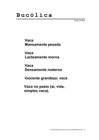 Bucólica
                                           Orides Fontela




 Vaca
 Mansamente pesada

 Vaca
 Lacteamente morna

 Vaca
 Densamente materna

 Inocente grandeza: vaca

 Vaca no pasto (ai, vida,
 simples vaca).




                ATIVIDADES DE LEITURA E INTERPRETAÇÃO 56
 