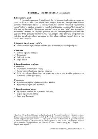 BUCÓLICA – ORIDES FONTELA (atividade 20)

1. Comentário geral
        O engraçado poema de Orides Fontela faz circular sentidos ligados ao campo, ao
que é bucólico1 e à vida. Para isto ele usa a imagem da vaca e cria expressões bastante
curiosas: “mansamente pesada” (a vaca é pesada, mas também é mansa?), “lacteamente
morna” (observe a cadeia associativa: vaca, leite e lácteo; da pensar em “leite morno”, o
leite que sai da vaca?), “densamente materna” (seria por que “leite” teria seu sentido
associado a “materno”?), “inocente grandeza” (a vaca tem uma grandeza que nem sabe
que tem? Uma grandeza maternal?), “ai, vida, simples vaca” (por que não pensar que
tudo isto que ele diz sobre a vaca pode ser dito sobre a vida no campo? Sobre a vida
bucólica do campo?).

2. Objetivo da atividade (+/- 30’)
    Levar os alunos a produzirem sentidos para as expressões criadas pelo poeta.

3. Material
    Colocar o poema na lousa;
    Dicionário;
    Diário de poesia;
    Lápis de cor.

4. Procedimento do professor
1º momento
    Declamar o poema várias vezes;
    Buscar os significados de algumas palavras;
    Pedir para alguns alunos irem na lousa e escreverem que sentidos podem ter as
    expressões criadas pelo poeta;

2º momento
    Solicitar que copiem o poema no diário poético;
    Solicitar que façam uma ilustração.

5. Procedimento do aluno
    Escrever os sentidos das expressões indicadas;
    Copiar o poema no diário;
    Fazer uma ilustração.




1
  Bucólico: [Do gr. boukolikós, pelo lat. bucolicu.] Adj. 1. Pertencente ou relativo à vida e aos costumes
do campo e dos pastores; campestre, pastoril. 2. P. ext. Da, pertencente ou relativo à natureza ou à vida
natural; campestre: paisagem bucólica. 3. Que gosta do campo ou da natureza. 4. Que canta ou exalta
as belezas do campo, da vida campestre, da natureza; pastoril: "Cabras andam à cata de poetas bucólicos
que as celebrem." (Agripino Grieco, São Francisco de Assis e a Poesia Cristã, p. 8.) 5. Simples,
singelo; puro, ingênuo.

                                                     ATIVIDADES DE LEITURA E INTERPRETAÇÃO 57
 
