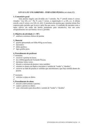 LEVAVA EU UM JARRINHO – FERNANDO PESSOA (atividade 02)

1. Comentário geral
        Este poema singelo está dividido em 3 estrofes. Na 1ª estrofe temos 6 versos
rimados: “a/a, b/b, c/c”. Na 2ª, com 5 versos, a organização é: a, b/b, c/c. A última
estrofe, com 8 versos: a/a, b/b, c/c, d/d. A inocência da menina que o poema retrata fica
expressa pelo jarrinho que levava e pela fita que usava. A confusão do encontro com o
rapaz (talvez ela tenha ido bonita justamente para encanta-lo), traz um certo
arrependimento em sair bonita e levar o jarrinho.

2. Objetivo da atividade (+/- 50’)
    analisar a estrutura rítmica do poema.

3. Material
    poema apresentado em folha 40 kg ou na lousa;
    dicionário
    diário poético;
    lápis grafite preto.

4. Procedimento do professor
1º momento
    escrever o poema na lousa;
    ler a bibli(o)grafia do Fernando Pessoa;
    declamar várias vezes;
    discutir a estrutura do poema e seus sentidos;
    orientar os alunos em dupla a encontrar o sentido de "tostão" e “desdita”;
    escrever ao lado do poema os sentidos que encontraram e que faça sentido dentro do
    poema.

2º momento
    solicitar a cópia no diário.

5. Procedimento do aluno
    discutir coletivamente o poema;
    copiar o poema no diário;
    usar o dicionário para descobrir o sentido de "tostão" e “desdita”.




                                              ATIVIDADES DE LEITURA E INTERPRETAÇÃO 19
 