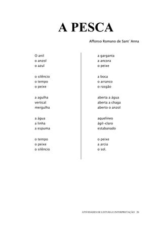 A PESCA
                     Affonso Romano de Sant`Anna



O anil                    a garganta
o anzol                   a ancora
o azul                    o peixe


o silêncio                a boca
o tempo                   o arranco
o peixe                   o rasgão


a agulha                  aberta a água
vertical                  aberta a chaga
mergulha                  aberto o anzol


a água                    aquelíneo
a linha                   ágil-claro
a espuma                  estabanado


o tempo                   o peixe
o peixe                   a arcia
o silêncio                o sol.




                ATIVIDADES DE LEITURA E INTERPRETAÇÃO 20
 