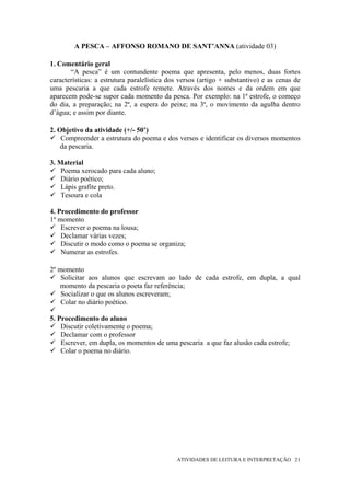A PESCA – AFFONSO ROMANO DE SANT’ANNA (atividade 03)

1. Comentário geral
       “A pesca” é um contundente poema que apresenta, pelo menos, duas fortes
características: a estrutura paralelística dos versos (artigo + substantivo) e as cenas de
uma pescaria a que cada estrofe remete. Através dos nomes e da ordem em que
aparecem pode-se supor cada momento da pesca. Por exemplo: na 1ª estrofe, o começo
do dia, a preparação; na 2ª, a espera do peixe; na 3ª, o movimento da agulha dentro
d’água; e assim por diante.

2. Objetivo da atividade (+/- 50’)
    Compreender a estrutura do poema e dos versos e identificar os diversos momentos
    da pescaria.

3. Material
    Poema xerocado para cada aluno;
    Diário poético;
    Lápis grafite preto.
    Tesoura e cola

4. Procedimento do professor
1º momento
    Escrever o poema na lousa;
    Declamar várias vezes;
    Discutir o modo como o poema se organiza;
    Numerar as estrofes.

2º momento
    Solicitar aos alunos que escrevam ao lado de cada estrofe, em dupla, a qual
   momento da pescaria o poeta faz referência;
    Socializar o que os alunos escreveram;
    Colar no diário poético.

5. Procedimento do aluno
    Discutir coletivamente o poema;
    Declamar com o professor
    Escrever, em dupla, os momentos de uma pescaria a que faz alusão cada estrofe;
    Colar o poema no diário.




                                             ATIVIDADES DE LEITURA E INTERPRETAÇÃO 21
 