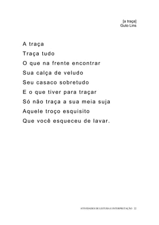 [a traça]
                                               Guto Lins




A traça
Traça tudo
O que na frente encontrar
Sua calça de veludo
Seu casaco sobretudo
E o que tiver para traçar
Só não traça a sua meia suja
Aquele troço esquisito
Que você esqueceu de lavar.




                   ATIVIDADES DE LEITURA E INTERPRETAÇÃO 22
 