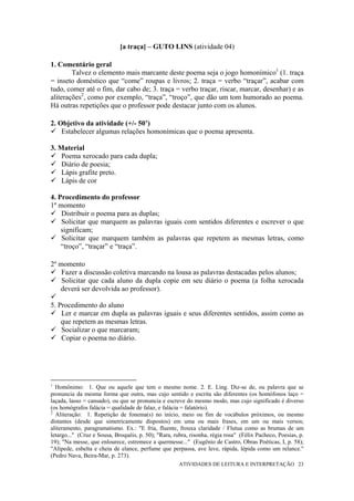 [a traça] – GUTO LINS (atividade 04)

1. Comentário geral
        Talvez o elemento mais marcante deste poema seja o jogo homonímico1 (1. traça
= inseto doméstico que “come” roupas e livros; 2. traça = verbo “traçar”, acabar com
tudo, comer até o fim, dar cabo de; 3. traça = verbo traçar, riscar, marcar, desenhar) e as
aliterações2, como por exemplo, “traça”, “troço”, que dão um tom humorado ao poema.
Há outras repetições que o professor pode destacar junto com os alunos.

2. Objetivo da atividade (+/- 50’)
    Estabelecer algumas relações homonímicas que o poema apresenta.

3. Material
    Poema xerocado para cada dupla;
    Diário de poesia;
    Lápis grafite preto.
    Lápis de cor

4. Procedimento do professor
1º momento
    Distribuir o poema para as duplas;
    Solicitar que marquem as palavras iguais com sentidos diferentes e escrever o que
    significam;
    Solicitar que marquem também as palavras que repetem as mesmas letras, como
    “troço”, “traçar” e “traça”.

2º momento
    Fazer a discussão coletiva marcando na lousa as palavras destacadas pelos alunos;
    Solicitar que cada aluno da dupla copie em seu diário o poema (a folha xerocada
   deverá ser devolvida ao professor).

5. Procedimento do aluno
    Ler e marcar em dupla as palavras iguais e seus diferentes sentidos, assim como as
    que repetem as mesmas letras.
    Socializar o que marcaram;
    Copiar o poema no diário.




1
  Homônimo: 1. Que ou aquele que tem o mesmo nome. 2. E. Ling. Diz-se de, ou palavra que se
pronuncia da mesma forma que outra, mas cujo sentido e escrita são diferentes (os homófonos laço =
laçada, lasso = cansado), ou que se pronuncia e escreve do mesmo modo, mas cujo significado é diverso
(os homógrafos falácia = qualidade de falaz, e falácia = falatório).
2
  Aliteração: 1. Repetição de fonema(s) no início, meio ou fim de vocábulos próximos, ou mesmo
distantes (desde que simetricamente dispostos) em uma ou mais frases, em um ou mais versos;
aliteramento, paragramatismo. Ex.: "E fria, fluente, frouxa claridade / Flutua como as brumas de um
letargo..." (Cruz e Sousa, Broquéis, p. 50); "Rara, rubra, risonha, régia rosa" (Félix Pacheco, Poesias, p.
19); "Na messe, que enlourece, estremece a quermesse..." (Eugênio de Castro, Obras Poéticas, I, p. 58);
"Alípede, esbelta e cheia de elance, perfume que perpassa, ave leve, rápida, lépida como um relance."
(Pedro Nava, Beira-Mar, p. 273).
                                                      ATIVIDADES DE LEITURA E INTERPRETAÇÃO 23
 