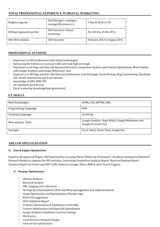 TOTAL PROFESSIONAL EXPERIENCE IN DIGITAL MARKETING:
Brightcovegoods
SEO Manager+ catalogue
manager(Ecommerce )
1 March 2016 to Till
Brilliant Sigmaweb pvt ltd
SEO Executive +Email
marketing
Oct 2014 to 29 feb 2016
RPG Web solution SEO Executive February 2013 to August 2014.
PROFESSIONAL SYNOPSIS
 Experience as SEO professional and related technologies.
 Optimizing the websites to increase traffic and rank high on Google.
 Experience in On Page activities like Keyword Research, Competitive Analysis and Content Optimization. Most Familiar
with Google Analytics and Google Webmaster Tool.
 Experience in Off Page activities like Directory Submission, Link Exchange, Forum Posting, Blog Commenting, Classifieds
Ads, Article Submissions and Press Release.
 Knowledge of SMO, SEM, PPC.
 An extremely quick learner.
 Email marketing knowledge(lead generation)
I.T. SKILLS
Web Technologies HTML, CSS, DHTML, XML.
Programming Languages PHP
Scripting Languages JavaScript
Web analytics Tools
Google Analytics, Rank Watch, Google Webmaster and
Google Ad words Tool
Packages Excel, Word, Power Point, Google Doc
AREA OF SPECIALIZATION
1) Search Engine Optimization:
Expert in all aspects of Organic SEO Optimization via using ethical “White-hat Techniques”. Excellent command on Keyword
Research Market to augment the SEO activities, Generating Competition Analysis Report, Keyword Ranking Report,
Statistical Report of Project and SEO Traffic Pattern in Google, Yahoo, MSN & other Search Engines.
a) On-page Optimization:
 Website Analysis
 Keyword Analysis
 URL mapping and redirection
 On Page Recommendations (Title and Meta tag suggestion and implementation)
 Image Optimization and Optimization of header tags
 Robot file suggestions
 W3C Validation Report
 Creation, Optimization & Submission of Site Map
 Content Optimization and Hyperlink Optimization
 Google Analytics Installation and Goal Settings
 Word press
 Local Business listing on Google
 Internal link optimization
 
