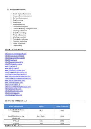 b) Off-page Optimization:
 Search Engines Submission
 Image and video submission
 Document submission
 Blog Marketing
 Blog Posting
 Blog Commenting
 Guest blog submission
 Content Marketing and Optimization
 Directory Submission
 Social Bookmarking
 Article Submissions
 Wiki Pages creation
 Posting a Press Release
 Classified ads Posting
 Forum Submission
 Link Building
HANDLING PROJECTS
http://www.mobilenetsoft.com
http://www.dzineroute.com
http://rpgwebsolutions.com/
http://myguru.in/
http://bestastroguru.com/
http://festivalszone.com/
www.chugh.com/
www.jobzalert.com/
www.indiabusinesszone.com/
http://www.cadcenterindia.com
http://delhichestphysician.com/
www.bedandbreakfastdelhiindia.com
http://www.sardanaeyeinstitute.com/
www.indiabusinesszone.com/
www.eonlinesupport.com/
http://www.eyelets.in
http://www.bharatcityghaziabad.com
http://silicagelindia.com
http://vikranttunious.com
http://matrixgroup.in
http://decorpoholix.com
ACADEMIC CREDENTIALS
Name of Institution Degree Year of Graduation
Gautam Buddh Technical
University
MCA 2011
Bundelkhand University B.sc (Maths) 2008
Jhansi(U.P)
UP Board 12th 2005
UP Board 10th 2003
PERSONAL DETAILS
 