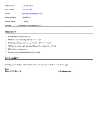 Father’s name : Jitendra Vyas.
Date of Birth : 10th
Jun, 1989
E-mail : vyasakanksha89@gmail.com
Phone Number : 7838366283
Marital Status : Single
Hobbies : Playing chess, listening music etc.
STRENGTHS
 Strong technical, interpersonal
 Ability to work well independently or in a team
 Flexibility, willingness to learn and on-time delivery of results
 Ability to grasp concepts quickly and apply them to problem solving
 Efficient time management
 Self-motivated, dedicated and result-oriented
DECLARATION
I hereby declare that the information furnished above is true to the best of my knowledge.
Date:
Place: NEW DELHI (Akanksha vyas)
 