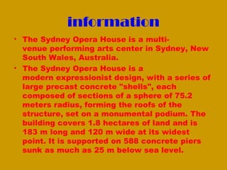information
• The Sydney Opera House is a multi-
  venue performing arts center in Sydney, New
  South Wales, Australia.
• The Sydney Opera House is a
  modern expressionist design, with a series of
  large precast concrete "shells", each
  composed of sections of a sphere of 75.2
  meters radius, forming the roofs of the
  structure, set on a monumental podium. The
  building covers 1.8 hectares of land and is
  183 m long and 120 m wide at its widest
  point. It is supported on 588 concrete piers
  sunk as much as 25 m below sea level.
 