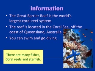 information
• The Great Barrier Reef is the world's 
  largest coral reef system.
• The reef is located in the Coral Sea, off the 
  coast of Queensland, Australia. 
• You can swim and go diving.



There are many fishes,
Coral reefs and starfish.
 