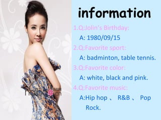 information
1.Q:Jolin’s Birthday:
  A: 1980/09/15
2.Q:Favorite sport:
  A: badminton, table tennis.
3.Q:Favorite color:
  A: white, black and pink.
4.Q:Favorite music:
  A:Hip hop 、 R&B 、 Pop
    Rock.
 