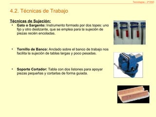Tecnologías – 2º ESO 4.2. Técnicas de Trabajo Técnicas de Sujeción: Gato o Sargento:  Instrumento formado por dos topes: uno fijo y otro deslizante, que se emplea para la sujeción de piezas recién encoladas. Tornillo de Banco:  Anclado sobre el banco de trabajo nos facilita la sujeción de tablas largas y poco pesadas.  Soporte Cortador:  Tabla con dos listones para apoyar piezas pequeñas y cortarlas de forma guiada.  