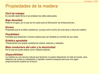 Tecnologías – 2º ESO Propiedades de la madera Mala conductora del calor y la electricidad Por lo que se puede utilizar como material aislante. Estética agradable   Presentando una amplia variedad de colores, texturas y veteados. Flexibilidad Facilidad que presentan muchas madera para ser doblada en sentido de sus vetas. Dureza Propiedad que le confiere resistencia, aunque varía mucho de unos tipos a otros de madera. Baja densidad Flota en el agua, por lo que se ha usado para la fabricación de embarcaciones. Fácil de trabajar Es sencillo darle forma si se emplean los útiles adecuados. Disponibilidad La madera es una recurso natural que tenemos a nuestra disposición en todo el mundo, pero debemos de cuidar su explotación y repoblar nuestros bosques para que nos sigan proporcionando madera en el futuro. 