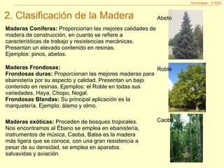 Tecnologías – 2º ESO Maderas Coníferas:  Proporcionan las mejores calidades de madera de construcción, en cuanto se refiere a características de trabajo y resistencias mecánicas. Presentan un elevado contenido en resinas.  Ejemplos: pinos, abetos. Maderas Frondosas: Frondosas duras:  Proporcionan las mejores maderas para ebanistería por su aspecto y calidad. Presentan un bajo contenido en resinas. Ejemplos: el Roble en todas sus variedades, Haya, Chopo, Nogal. Frondosas Blandas:  Su principal aplicación es la marquetería. Ejemplo: álamo y olmo. Maderas exóticas:  Proceden de bosques tropicales. Nos encontramos al Ébano se emplea en ebanistería, instrumentos de música, Caoba, Balsa es la madera más ligera que se conoce, con una gran resistencia a pesar de su densidad, se emplea en aparatos salvavidas y aviación Abeto Roble Caoba 2. Clasificación de la Madera 