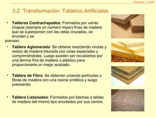 Tecnologías – 2º ESO 3.2. Transformación. Tableros Artificiales Tableros Contrachapados : Formados por varias chapas (siempre un número impar) finas de madera que se superponen con las vetas cruzadas, se encolan y se prensan. Tablero Aglomerado : Se obtiene mezclando virutas y restos de madera triturada con colas especiales y comprimiéndolas. Luego pueden ser recubiertos por una lámina fina de madera o plástico para proporcionarle un mejor acabado.  Tablero de Fibra : Se obtienen uniendo partículas o fibras de madera con una resina sintética y luego prensando  Tablero Listonados : Formados por listones o tablas de madera del mismo tipo encolados por sus cantos. 