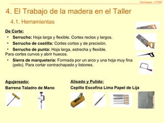 Tecnologías – 2º ESO 4. El Trabajo de la madera en el Taller 4.1. Herramientas De Corte: Serrucho:  Hoja larga y flexible. Cortes rectos y largos. Serrucho de costilla:  Cortes cortos y de precisión. Serrucho de punta:  Hoja larga, estrecha y flexible.  Para cortes curvos y abrir huecos. Sierra de marquetería:  Formada por un arco y una hoja muy fina (pelo). Para cortar contrachapado y listones. Agujereado: Barrena Taladro de Mano  Alisado y Pulido: Cepillo Escofina Lima Papel de Lija  
