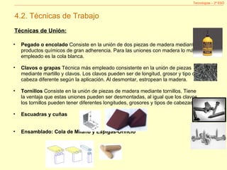 Tecnologías – 2º ESO 4.2. Técnicas de Trabajo Técnicas de Unión: Pegado o encolado  Consiste en la unión de dos piezas de madera mediante productos químicos de gran adherencia. Para las uniones con madera lo más empleado es la cola blanca. Clavos o grapas  Técnica más empleado consistente en la unión de piezas mediante martillo y clavos. Los clavos pueden ser de longitud, grosor y tipo de cabeza diferente según la aplicación. Al desmontar, estropean la madera. Tornillos  Consiste en la unión de piezas de madera mediante tornillos. Tiene la ventaja que estas uniones pueden ser desmontadas, al igual que los clavos los tornillos pueden tener diferentes longitudes, grosores y tipos de cabezas.  Escuadras y cuñas Ensamblado: Cola de Milano y Espigas-Orificio 