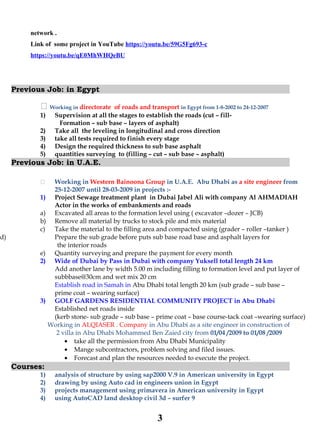 network .
Link of some project in YouTube https://youtu.be/59G5Fg693-c
https://youtu.be/qE0MhWHQeBU
Previous Job: in Egypt
 Working in directorate of roads and transport in Egypt from 1-8-2002 to 24-12-2007
1) Supervision at all the stages to establish the roads (cut – fill-
Formation – sub base – layers of asphalt)
2) Take all the leveling in longitudinal and cross direction
3) take all tests required to finish every stage
4) Design the required thickness to sub base asphalt
5) quantities surveying to (filling – cut – sub base – asphalt)
Previous Job: in U.A.E.
 Working in Western Bainoona Group in U.A.E. Abu Dhabi as a site engineer from
25-12-2007 until 28-03-2009 in projects :-
1) Project Sewage treatment plant in Dubai Jabel Ali with company Al AHMADIAH
Actor in the works of embankments and roads
a) Excavated all areas to the formation level using ( excavator –dozer – JCB)
b) Remove all material by trucks to stock pile and mix material
c) Take the material to the filling area and compacted using (grader – roller –tanker )
d) Prepare the sub grade before puts sub base road base and asphalt layers for
the interior roads
e) Quantity surveying and prepare the payment for every month
2) Wide of Dubai by Pass in Dubai with company Yuksell total length 24 km
Add another lane by width 5.00 m including filling to formation level and put layer of
subbbase@30cm and wet mix 20 cm
Establish road in Samah in Abu Dhabi total length 20 km (sub grade – sub base –
prime coat – wearing surface)
3) GOLF GARDENS RESIDENTIAL COMMUNITY PROJECT in Abu Dhabi
Established net roads inside
(kerb stone- sub grade – sub base – prime coat – base course-tack coat –wearing surface)
Working in ALQIASER . Company in Abu Dhabi as a site engineer in construction of
2 villa in Abu Dhabi Mohammed Ben Zaied city from 01/04 /2009 to 01/08 /2009
• take all the permission from Abu Dhabi Municipality
• Mange subcontractors, problem solving and filed issues.
• Forecast and plan the resources needed to execute the project.
Courses:
1) analysis of structure by using sap2000 V.9 in American university in Egypt
2) drawing by using Auto cad in engineers union in Egypt
3) projects management using primavera in American university in Egypt
4) using AutoCAD land desktop civil 3d – surfer 9
3
 