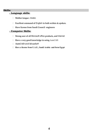 Skills:
- Language skills:
 Mother tongue : Arabic
 Excellent command of English in both written & spoken.
 Have license from Saudi Council engineers
- Computer Skills:
 Strong user of all Microsoft office products, and Internet
 Have a very good knowledge in using AutoCAD
 AutoCAD civil 3d-surfer9
 Have a license from U.A.E., Saudi Arabia and form Egypt
4
 