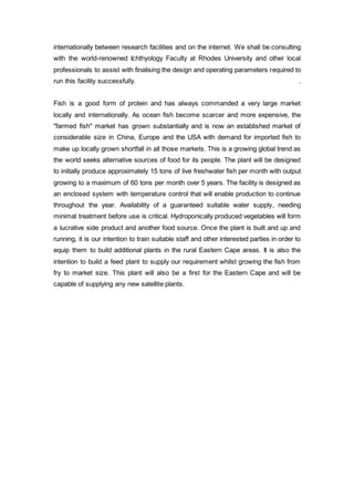 internationally between research facilities and on the internet. We shall be consulting
with the world-renowned Ichthyology Faculty at Rhodes University and other local
professionals to assist with finalising the design and operating parameters required to
run this facility successfully. .
Fish is a good form of protein and has always commanded a very large market
locally and internationally. As ocean fish become scarcer and more expensive, the
"farmed fish" market has grown substantially and is now an established market of
considerable size in China, Europe and the USA with demand for imported fish to
make up locally grown shortfall in all those markets. This is a growing global trend as
the world seeks alternative sources of food for its people. The plant will be designed
to initially produce approximately 15 tons of live freshwater fish per month with output
growing to a maximum of 60 tons per month over 5 years. The facility is designed as
an enclosed system with temperature control that will enable production to continue
throughout the year. Availability of a guaranteed suitable water supply, needing
minimal treatment before use is critical. Hydroponically produced vegetables will form
a lucrative side product and another food source. Once the plant is built and up and
running, it is our intention to train suitable staff and other interested parties in order to
equip them to build additional plants in the rural Eastern Cape areas. It is also the
intention to build a feed plant to supply our requirement whilst growing the fish from
fry to market size. This plant will also be a first for the Eastern Cape and will be
capable of supplying any new satellite plants.
 