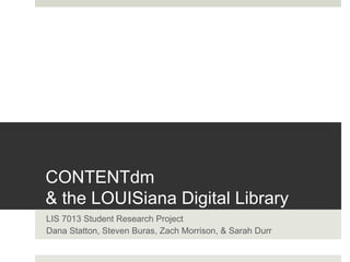 CONTENTdm 
& the LOUISiana Digital Library 
LIS 7013 Student Research Project 
Dana Statton, Steven Buras, Zach Morrison, & Sarah Durr 
 