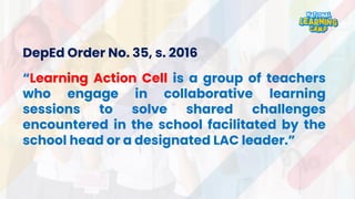 DepEd Order No. 35, s. 2016
“Learning Action Cell is a group of teachers
who engage in collaborative learning
sessions to solve shared challenges
encountered in the school facilitated by the
school head or a designated LAC leader.”
 