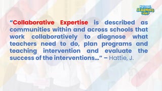 “Collaborative Expertise is described as
communities within and across schools that
work collaboratively to diagnose what
teachers need to do, plan programs and
teaching intervention and evaluate the
success of the interventions…” – Hattie, J.
 