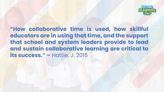 “How collaborative time is used, how skillful
educators are in using that time, and the support
that school and system leaders provide to lead
and sustain collaborative learning are critical to
its success.” – Hattie, J. 2015
 
