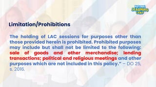 Limitation/Prohibitions
The holding of LAC sessions for purposes other than
those provided herein is prohibited. Prohibited purposes
may include but shall not be limited to the following:
sale of goods and other merchandise; lending
transactions; political and religious meetings and other
purposes which are not included in this policy.” – DO 25,
s. 2016.
 