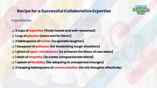 Recipe for a Successful Collaborative Expertise
Ingredients:
❑ 3 cups of expertise (finely honed and well-seasoned)
❑ 1 cup of passion (extra zest for flavor)
❑ 2 tablespoons of humor (to sprinkle laughter)
❑ 1 teaspoon of patience (for tenderizing tough situations)
❑ 1 pinch of open-mindedness (to enhance the flavor of new ideas)
❑ 1 dash of empathy (to create compassionate blend)
❑ 1 splash of flexibility (for adapting to unexpected changes)
❑ 2 heaping tablespoons of communication (to mix thoughts effectively)
 