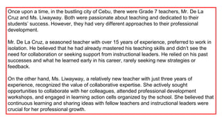 Once upon a time, in the bustling city of Cebu, there were Grade 7 teachers, Mr. De La
Cruz and Ms. Liwayway. Both were passionate about teaching and dedicated to their
students’ success. However, they had very different approaches to their professional
development.
Mr. De La Cruz, a seasoned teacher with over 15 years of experience, preferred to work in
isolation. He believed that he had already mastered his teaching skills and didn’t see the
need for collaboration or seeking support from instructional leaders. He relied on his past
successes and what he learned early in his career, rarely seeking new strategies or
feedback.
On the other hand, Ms. Liwayway, a relatively new teacher with just three years of
experience, recognized the value of collaborative expertise. She actively sought
opportunities to collaborate with her colleagues, attended professional development
workshops, and engaged in learning action cells organized by the school. She believed that
continuous learning and sharing ideas with fellow teachers and instructional leaders were
crucial for her professional growth.
 