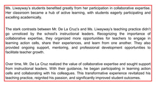 Ms. Liwayway’s students benefited greatly from her participation in collaborative expertise.
Her classroom became a hub of active learning, with students eagerly participating and
excelling academically.
The stark contrasts between Mr. De La Cruz’s and Ms. Liwayway’s teaching practice didn’t
go unnoticed by the school’s instructional leaders. Recognizing the importance of
collaborative expertise, they organized more opportunities for teachers to engage in
learning action cells, share their experiences, and learn from one another. They also
provided ongoing support, mentoring, and professional development opportunities to
facilitate teacher growth.
Over time, Mr. De La Cruz realized the value of collaborative expertise and sought support
from instructional leaders. With their guidance, he began participating in learning action
cells and collaborating with his colleagues. This transformative experience revitalized his
teaching practice, reignited his passion, and significantly improved student outcomes.
 