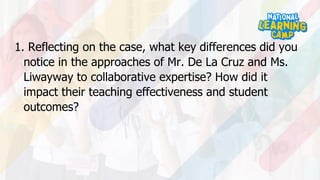 1. Reflecting on the case, what key differences did you
notice in the approaches of Mr. De La Cruz and Ms.
Liwayway to collaborative expertise? How did it
impact their teaching effectiveness and student
outcomes?
 