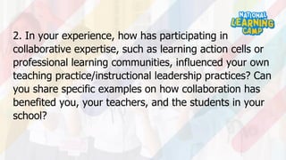 2. In your experience, how has participating in
collaborative expertise, such as learning action cells or
professional learning communities, influenced your own
teaching practice/instructional leadership practices? Can
you share specific examples on how collaboration has
benefited you, your teachers, and the students in your
school?
 