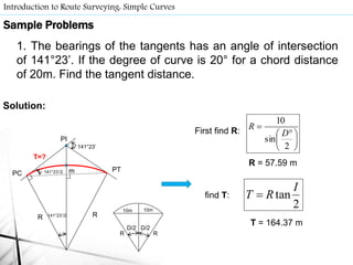 Introduction to Route Surveying: Simple Curves
141°23’
RR
141°23’/2PC
PI
PTm
T=?
141°23’/2
D/2
RR
D/2
10m 10m
First find R:





 

2
sin
10
D
R
R = 57.59 m
2
tan
I
RT find T:
T = 164.37 m
Sample Problems
1. The bearings of the tangents has an angle of intersection
of 141°23’. If the degree of curve is 20° for a chord distance
of 20m. Find the tangent distance.
Solution:
 
