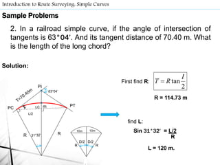 Introduction to Route Surveying: Simple Curves
63°04’
RR
PC
PI
PTm
D/2
RR
D/2
10m 10m
First find R:
find L:
Sample Problems
2. In a railroad simple curve, if the angle of intersection of
tangents is 63°04’. And its tangent distance of 70.40 m. What
is the length of the long chord?
Solution:
LC
2
tan
I
RT 
R = 114.73 m
L/2
Sin 31°32’ = L/2
R
L = 120 m.
 