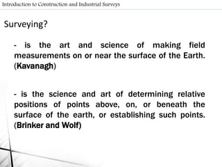 Surveying?
- is the art and science of making field
measurements on or near the surface of the Earth.
(Kavanagh)
- is the science and art of determining relative
positions of points above, on, or beneath the
surface of the earth, or establishing such points.
(Brinker and Wolf)
Introduction to Construction and Industrial Surveys
 