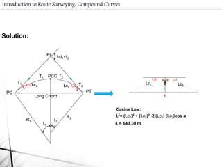 Solution:
Introduction to Route Surveying: Compound Curves
I1
I2R1
R2
T1 T2
T1
Long Chord
T2
PC
PCC
PT
PI I=I1+I2
Lc1 Lc2
I1/2 Lc1 Lc2I2/2
L
I1/2 I2/2
Cosine Law:
L2= (Lc1)2 + (Lc2)2 -2 (Lc1) (Lc2)cos ø
ø
L = 643.30 m
 