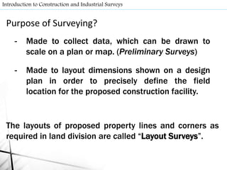 Purpose of Surveying?
- Made to collect data, which can be drawn to
scale on a plan or map. (Preliminary Surveys)
- Made to layout dimensions shown on a design
plan in order to precisely define the field
location for the proposed construction facility.
The layouts of proposed property lines and corners as
required in land division are called “Layout Surveys”.
Introduction to Construction and Industrial Surveys
 
