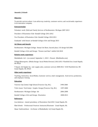 Amanda J. Schaub
Objective
To provide services where I can utilize my creativity, customer service, and social media experience
in an innovative company.
Extracurricular
Volunteer work: Child and Family Services of Northwestern Michigan 2007-2013
President of Illustration Club- Kendall College 2011-2012
Vice President of Illustration Club- Kendall College 2010-2011
Graduated with Honors at Kendall College of Art and Design 2013
Art Shows and Awards
Northwestern Michigan College- Annual Art Show, Second place, 3-D design Fall 2006
Kendall College of Art and Design- “Clowns Laid Bare” exhibit Fall 2010
Relative work experience
MediaBeetle LLC – (co-owner) September 1, 2013 – Present (Medibeetle.com)
Village Motorsports- (Media Design- Social Media Director) 2012-2013 Plainfield Ave. Grand Rapids,
Mi 49525
T-Square Art Supply Inc.- (art supply sales, customer service) 2008-2012 5140 Plainfield Ave. NE
Grand Rapids, Mi. 49525
Other work experience
Teaching, Instruction, Social Media, Customer service, retail management, food service, production,
and employee training
Education
Traverse City Central High School (Traverse City, Mi.) 1998-2000
T.B.A. Career Tech Center- Graphic Design (Traverse City, Mi.) 1997-2000
Northwestern Michigan College- Art 2006-2008
Kendall College of Art and Design- Illustration 2008-2013
References
Lisa Ambrose - shared presidency of Illustration Club 2010 Grand Rapids, Mi.
Matt Schenk - Professional Practices Instructor/Illustrator Grand Rapids, Mi.
Shane VanOosterhout – Co-Owner of MediaBeetle LLC Grand Rapids Mi.
 
