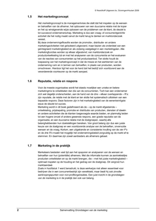© Noordhoff Uitgevers bv, Groningen/Houten 2009


    1.5   Het marketingconcept

          Het marketingconcept is de managementvisie die stelt dat het inspelen op de wensen
          en behoeften van de afnemer, het opbouwen van een duurzame relatie met de koper
          en het op winstgevende wijze oplossen van de problemen van de klant, de sleutel is
          tot succesvol ondernemerschap. Marketing is dus een vraag- of consumentgerichte
          activiteit die het nodig maakt vanuit de markt terug te denken en marktonderzoek
          vereist.
          Bij deze ondernemingsfilosofie worden de promotie-, distributie- en andere
          marketingactiviteiten niet geïsoleerd uitgevoerd, maar bezien als onderdeel van een
          geïntegreerd marketingbeleid en als zodanig vastgelegd in een marketingplan. Alle
          marketingfuncties worden op elkaar afgestemd, van marktonderzoek en
          productontwikkeling tot en met het analyseren van de concurrentie en het evalueren
          van de reacties van consumenten op het productaanbod. Ten slotte houdt de
          toepassing van het marketingconcept in dat de missie en het werkterrein van de
          onderneming ruim en in termen van behoeften, in plaats van producten, worden
          omschreven. Hierdoor ligt het voor de hand dat het bedrijf zich voortdurend aan de
          veranderende voorkeuren op de markt aanpast.



    1.6   Reputatie, relatie en respons

          Voor de meeste organisaties wordt het steeds moeilijker een unieke en betere
          marketingmix te ontwikkelen dan die van de concurrenten. Toch kan een ondernemer
          zich wel degelijk onderscheiden, aan de hand van de drie – elkaar overlappende – R’s:
          zijn reputatie, de relatie met de klant en ten slotte het systematisch uitlokken van een
          bepaalde respons. Deze factoren zijn in het marketingbeleid van de eenentwintigste
          eeuw de sleutel tot succes.
          Marketing wordt in dit boek gedefinieerd als de – op de markt afgestemde –
          ontwikkeling, prijsbepaling, promotie en distributie van producten, diensten of ideeën
          en andere activiteiten die de klanten toegevoegde waarde bieden, en planmatig leiden
          tot een hogere omzet of andere gewenste respons, een goede reputatie van de
          organisatie, en een duurzame relatie met de doelgroepen, waarbij alle
          belanghebbenden hun doelstellingen bereiken. Van groot belang zijn dus een juiste
          keuze van de doelgroep en een voortdurende analyse van de behoeften, onvervulde
          wensen en de vraag. Kortom, een uitgekiende en consistente invulling van de vier P’s
          en de drie R’s maakt het mogelijk het ondernemingsbeleid zorgvuldig op de markt af te
          stemmen. En daarmee zijn zowel aanbieders als afnemers gebaat.



    1.7   Marketing in de praktijk

          Marketeers besteden veel tijd aan het opsporen en analyseren van de wensen en
          behoeften van hun (potentiële) afnemers. Met die informatie kunnen ze aantrekkelijke
          producten ontwikkelen en op de markt brengen, die – met het juiste marketingbeleid –
          optimaal inspelen op de houding en het gedrag van de doelgroep. Dit vergroot hun
          marktaandeel.
          Zoals in hoofdstuk 1 werd benadrukt, is deze werkwijze niet alleen essentieel voor
          bedrijven die in een concurrentiestrijd zijn verwikkeld, maar biedt hij ook zinvolle
          aanknopingspunten voor non-profitorganisaties. Een juist inzicht in de grondslagen
          van de marketing is in de praktijk dan ook van belang.




2                              Samenvatting Grondslagen van de marketing
 