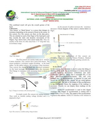 International Journal of Advanced Research Trends in Engineering and Technology
Vol. II, Special Issue X, March 2015
HOLY GRACE ACADEMY OF ENGINEERING
NATIONAL LEVEL CONFERENCE ON INNOVATIVE ENGINEERING
All Rights Reserved © 2015 IJARTET
This combined result will give the overall gesture of the
hand.
I: Bend sensor
‘Flex Sensor’ or ‘Bend Sensor’ is a sensor that changes its
resistance depending on the amount of bend on the sensor. In
this system, five flex sensors are there on the data glove
This are stitched on each of the finger of the hand glove
they records the static and dynamic movements of the
fingers. Fig.2 shows how a flex sensor looks like.
usually in the form of a thin strip from 1”
in resistance range.
Fig.2: Flex Sensor
The Flex sensors are mainly made up of
Carbon elements. Flex sensors have great form
sensor produces a resistance output according
radius. As the radius reduces, the resistance value increases.
They convert the change in bend into electrical resistance.
As the bend increases the resistance value also increases.
The Change in resistance with increasing
Fig.3.
Fig.3: Change in resistance with increasing bend
In simple words, flex sensors are analog resistors.
They work as variable analog voltage dividers and it is
depicted in fig.4.
Fig.4: flex sensors as variable analog voltage dividers
ISSN
Available online at
al of Advanced Research Trends in Engineering and Technology
Vol. II, Special Issue X, March 2015 in association with
HOLY GRACE ACADEMY OF ENGINEERING
ORGANIZES
NATIONAL LEVEL CONFERENCE ON INNOVATIVE ENGINEERING
(16-20
TH
MARCH 2015)
All Rights Reserved © 2015 IJARTET
This combined result will give the overall gesture of the
Flex Sensor’ or ‘Bend Sensor’ is a sensor that changes its
resistance depending on the amount of bend on the sensor. In
are there on the data glove.
This are stitched on each of the finger of the hand glove and
movements of the
fingers. Fig.2 shows how a flex sensor looks like. They are
usually in the form of a thin strip from 1”-5” long that vary
The Flex sensors are mainly made up of resistive
great form-factor. The
output according to the bend
radius. As the radius reduces, the resistance value increases.
They convert the change in bend into electrical resistance.
As the bend increases the resistance value also increases.
Change in resistance with increasing bend is shown in
In simple words, flex sensors are analog resistors.
They work as variable analog voltage dividers and it is
dividers
As the amount of carbon increases the
decreases. Circuit diagram of flex sensor is shown below in
Fig.5.
Fig.5: Circuit diagram of flex sensor
The main applications of flex sensors are
Robotics, Automotive controls, Fitness Produ
Devices, Animatronics Virtual Reality gaming consoles
II: TILT SENSOR
In this system, Accelerometer is used to sense
slanting of the hand. An accelerometer is a device that can
measure dynamic acceleration (vibrations) and static
acceleration (gravity). Being that it measures this, it can
sense movements/lack-of-movements, tilts and even
rotation also. A microcontroller is required to read
record the tilt. Here in this system, we are using arduino
microcontroller. The unit of the output of the accelerometer
is mg (Milligram). Hence the mapping of the readings is
necessary. Thereby we can display
computer.
ADXL335 accelerometer is used in this digital
vocalizer. The Output of accelerometer is analog and it
ranges from 1.5 to 3.5 volts. The output of
is given to the arduino. ADXL335 interface with Arduino
ISSN 2394-3777 (Print)
ISSN 2394-3785 (Online)
Available online at www.ijartet.com
al of Advanced Research Trends in Engineering and Technology (IJARTET)
678
increases the resistance
Circuit diagram of flex sensor is shown below in
The main applications of flex sensors are
Fitness Products, Medical
irtual Reality gaming consoles etc.
is used to sense the tilting or
An accelerometer is a device that can
measure dynamic acceleration (vibrations) and static
acceleration (gravity). Being that it measures this, it can
movements, tilts and even
rotation also. A microcontroller is required to read and
Here in this system, we are using arduino
The unit of the output of the accelerometer
Hence the mapping of the readings is
display these readings on the
accelerometer is used in this digital
Output of accelerometer is analog and it
from 1.5 to 3.5 volts. The output of the accelerometer
ADXL335 interface with Arduino is
 