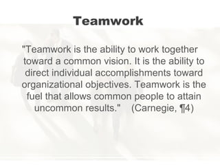 Teamwork
"Teamwork is the ability to work together
toward a common vision. It is the ability to
direct individual accomplishments toward
organizational objectives. Teamwork is the
fuel that allows common people to attain
uncommon results." (Carnegie, ¶4)
 