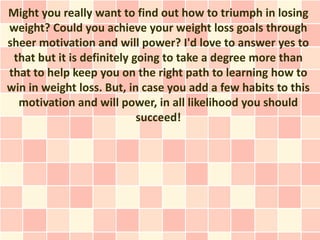 Might you really want to find out how to triumph in losing
weight? Could you achieve your weight loss goals through
sheer motivation and will power? I'd love to answer yes to
 that but it is definitely going to take a degree more than
that to help keep you on the right path to learning how to
win in weight loss. But, in case you add a few habits to this
  motivation and will power, in all likelihood you should
                            succeed!
 