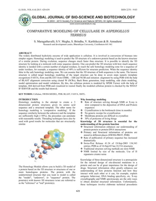 G.J.B.B., VOL.4 (4) 2015: 429-439 ISSN 2278 – 9103
429
COMPARATIVE MODELING OF CELLULASE IN ASPERGILLUS
TERREUS
S. Maragathavalli, S.V. Megha, S. Brindha, V. Karthikeyan & B. Annadurai
Research and development centre, Bharathiyar University, Coimbatore-641 041
ABSTRACT
The widely distributed hydrolytic enzyme of wide application is cellulose. It is involved in conversion of biomass into
simpler sugars. Homology modeling is used to predict the 3D structure of a unknown protein based on the known structure
of a similar protein. During evolution, sequence changes much faster than structure. It is possible to identify the 3D
structure by looking at a molecule with some sequence identity. One can predict the 3D structure with how much sequence
identity is needed with a certain number of aligned residues, to reach the safe homology modeling zone for a sequence of
under residues, for example, a sequence identity of 40% is sufficient for structure prediction. When the sequence identity
false in the safe homology modeling zone. We can assume that the 3D structure of both sequences is the same. The known
structure is called target homology modeling of the target structure can be done in seven steps namely (template
recognition) FASTA, from and BLAST from EMBL – EBI and NCBI and initiation alignment by using PDB with the help
of BLAST alignment correction using clustal W (SCRs), Back Bone generation, loop modeling, side chain modeling,
model optimization and model validation. By this, the cellulose protein is modeled by SPDB Viewer with the help of
template, lib4 derived from PDB and visualized in rosmol finally the modeled cellulose protein is checked by the WHAT
IF SERVER and the results had showed.
KEY WORDS: Cellulase, SWISS-MODEL, PDB, BLAST, FASTA, SMTL.
INTRODUCTION
Homology modeling is the attempt to create a 3
dimensional protein structures given its amino acid
sequence and a structural template. The other name for
homology modeling is ‘comparative modeling’. If the
sequence similarity between the unknown and the template
are sufficiently high (>50%), the procedure can automate
with reasonable results. Threading techniques have also be
used with good results for molecules that are structurally
similar.
The Homology Module allows you to build a 3D model of
a protein based on the 3D structure or structures of one or
more homologous proteins. The protein with the
undetermined structure that you want to model is called
the "model", "unknown", or "sequence" protein. The
protein(s) with known 3D structures is/are are referred to
as the "reference" or "real" protein(s).
Why homology modeling
 Rate of structure solving through NMR or X-ray is
slow compared to the deposition of DNA and Protein
sequences
 Crystallization is the bottleneck (time in months)
 No generic receipe for crystallization
 Membrane proteins are difficult to crystallize
 30% of proteome of living things
Knowledge of 3D structure is essential for the
understanding of the protein function
 Structural information enhances our understanding of
protein-protein or protein-DNA interactions
 Primary and Structural information of proteins are
stored in different places (SWISS-PROT, PDB)
 Rate of publication of primary sequence has increased
dramatically
 Swiss-Prot Release 41.24 of 19-Sep-2003 134,343
entries; PDB as of 16-Sep-03 has 22,516 structures
 Traditional structure solving methods are slow-NMR
 NMR limited by size of the molecule; Use of H
signatures creates noise
Knowledge of three-dimensional structure is a prerequisite
for the rational design of site-directed mutations in a
protein and can be of great importance for the design of
drugs. Structural information often greatly enhances our
understanding of how proteins function and how they
interact with each other or it can, for example, explain
antigenic behaviour, DNA binding specificity, etc. X-ray
crystallography and NMR spectroscopy are the only ways
to obtain detailed structural information. Unfortunately,
these techniques involve elaborate technical procedures
 