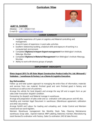 Curriculum Vitae
AJAY H. SHINDE
(Mobile): - + 91 – 9769211141
E-mail ID – ajay9769211141@gmail.com
CAREER SUMMARY
 Insightful experience of 6 years in Logistics and Material controlling and
management.
 Around 4 years of experience in post-sales activities.
 Excellent relationship building, analytical skills and exposure of working in a
computerized environment.
 Completed Diploma in Import Export management from Welingkar’s Institute,
Matunga, Mumbai.
 Completed Diploma in Material Management from Welingkar’s Institute Matunga,
Mumbai.
 Ability to work with diverse groups of people.
EMPLOYMENT HIGHLIGHTS
Since August 2013 To till Date Mapei Construction Product India Pvt. Ltd. Bhiwandi /
Vadodara ( warehouse & Factory ) as a Stores & Logistics Executive.
Key Deliverables:
Follow up and total system approach to managing the entire flow of information, materials
and services from raw material, finished good and semi finished good in factory and
warehouse as well as end of customers.
Arrange the vehicle for local dispatch and arrange the way bill and e-sugam form as per
sales order transaction dispatch condition.
Forecasting for dispatch and Material manage in warehouse.
Arrange and preparation of sales order and co- ordination with sales person and HO also.
Handling and maintain legal Document in warehouse. (Warehouse agreement, calibration
and other documents).
Arrange forklift and Labour for loading and unloading. and Under Control and Maintain
inward and out ward registers.
Maintain Warehouse management like Monthly Stock Take, Cleaning Maintenance
warehouse, Scrap sales , Expired material, MRP Labeling, Stationery maintain, Manufacturing
stock Review/Co-ordination with Factory, Sales Co-ordination (HO & Sales Person)
 