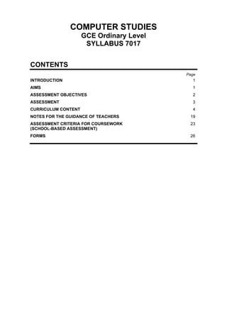 COMPUTER STUDIES
                     GCE Ordinary Level
                      SYLLABUS 7017


CONTENTS
                                          Page
INTRODUCTION                                1
AIMS                                        1
ASSESSMENT OBJECTIVES                       2
ASSESSMENT                                  3
CURRICULUM CONTENT                          4
NOTES FOR THE GUIDANCE OF TEACHERS         19
ASSESSMENT CRITERIA FOR COURSEWORK         23
(SCHOOL-BASED ASSESSMENT)
FORMS                                      26
 