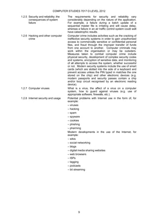COMPUTER STUDIES 7017 O LEVEL 2012

1.2.5 Security and reliability; the   The requirements for security and reliability vary
      consequences of system          considerably depending on the nature of the application.
      failure                         For example, a failure during a batch update of a
                                      sequential master file is irritating and will cause delay,
                                      whereas a failure in an air traffic control system could well
                                      have catastrophic results.
1.2.6 Hacking and other computer      Computer crime includes activities such as the cracking of
      crime                           ineffective security systems in order to gain unauthorised
                                      access to commercially sensitive or confidential personal
                                      files, and fraud through the improper transfer of funds
                                      from one account to another. Computer criminals may
                                      work within the organisation or may be outsiders.
                                      Measures taken to combat computer crime include
                                      physical security, development of complex security codes
                                      and systems, encryption of sensitive data, and monitoring
                                      of all attempts to access the system, whether successful
                                      or not. Modern security systems include the use of smart
                                      cards (which are slotted into the side of a keyboard and
                                      prevent access unless the PIN typed in matches the one
                                      stored on the chip) and other electronic devices (e.g.
                                      modern passports and security passes contain a chip
                                      and/or loop circuit recognised by an electronic reading
                                      device).
1.2.7 Computer viruses                What is a virus, the affect of a virus on a computer
                                      system, how to guard against viruses (e.g. use of
                                      appropriate software, firewalls, etc.).
1.2.8 Internet security and usage     Potential problems with Internet use in the form of, for
                                      example:
                                      – viruses
                                      – hacking
                                      – spam
                                      – spyware
                                      – cookies
                                      – phishing
                                      – pharming
                                      Modern developments in the use of the Internet, for
                                      example:
                                      – wikis
                                      – social networking
                                      – blogs
                                      – digital media sharing websites
                                      – web browsers
                                      – ISPs
                                      – tagging
                                      – podcasts
                                      – bit streaming




                                               9
 
