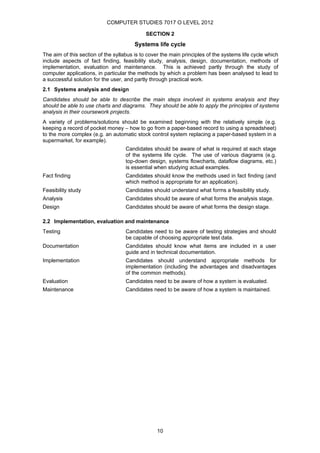 COMPUTER STUDIES 7017 O LEVEL 2012

                                             SECTION 2
                                        Systems life cycle
The aim of this section of the syllabus is to cover the main principles of the systems life cycle which
include aspects of fact finding, feasibility study, analysis, design, documentation, methods of
implementation, evaluation and maintenance. This is achieved partly through the study of
computer applications, in particular the methods by which a problem has been analysed to lead to
a successful solution for the user, and partly through practical work.
2.1 Systems analysis and design
Candidates should be able to describe the main steps involved in systems analysis and they
should be able to use charts and diagrams. They should be able to apply the principles of systems
analysis in their coursework projects.
A variety of problems/solutions should be examined beginning with the relatively simple (e.g.
keeping a record of pocket money – how to go from a paper-based record to using a spreadsheet)
to the more complex (e.g. an automatic stock control system replacing a paper-based system in a
supermarket, for example).
                                    Candidates should be aware of what is required at each stage
                                    of the systems life cycle. The use of various diagrams (e.g.
                                    top-down design, systems flowcharts, dataflow diagrams, etc.)
                                    is essential when studying actual examples.
Fact finding                        Candidates should know the methods used in fact finding (and
                                    which method is appropriate for an application).
Feasibility study                   Candidates should understand what forms a feasibility study.
Analysis                            Candidates should be aware of what forms the analysis stage.
Design                              Candidates should be aware of what forms the design stage.

2.2 Implementation, evaluation and maintenance
Testing                             Candidates need to be aware of testing strategies and should
                                    be capable of choosing appropriate test data.
Documentation                       Candidates should know what items are included in a user
                                    guide and in technical documentation.
Implementation                      Candidates should understand appropriate methods for
                                    implementation (including the advantages and disadvantages
                                    of the common methods).
Evaluation                          Candidates need to be aware of how a system is evaluated.
Maintenance                         Candidates need to be aware of how a system is maintained.




                                                  10
 